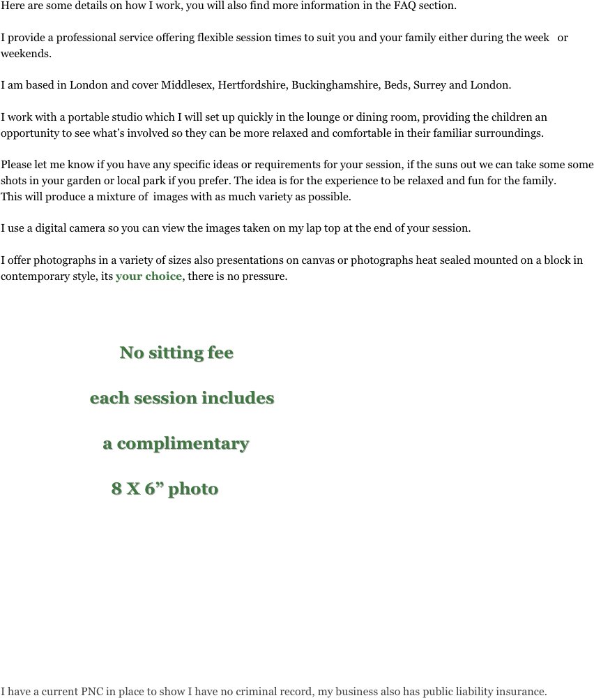 
Here are some details on how I work, you will also find more information in the FAQ section.

I provide a professional service offering flexible session times to suit you and your family either during the week   or weekends.

I am based in London and cover Middlesex, Hertfordshire, Buckinghamshire, Beds, Surrey and London.

I work with a portable studio which I will set up quickly in the lounge or dining room, providing the children an opportunity to see what’s involved so they can be more relaxed and comfortable in their familiar surroundings.  

Please let me know if you have any specific ideas or requirements for your session, if the suns out we can take some some shots in your garden or local park if you prefer. The idea is for the experience to be relaxed and fun for the family. 
This will produce a mixture of  images with as much variety as possible.

I use a digital camera so you can view the images taken on my lap top at the end of your session.

I offer photographs in a variety of sizes also presentations on canvas or photographs heat sealed mounted on a block in contemporary style, its your choice, there is no pressure.


                                   
                            No sitting fee

                     each session includes 

                        a complimentary

                          8 X 6” photo
                    
                          









I have a current PNC in place to show I have no criminal record, my business also has public liability insurance.


